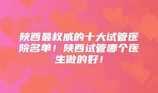 陕西最权威的十大试管医院名单！陕西试管哪个医生做的好！
