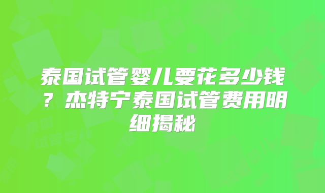 泰国试管婴儿要花多少钱？杰特宁泰国试管费用明细揭秘
