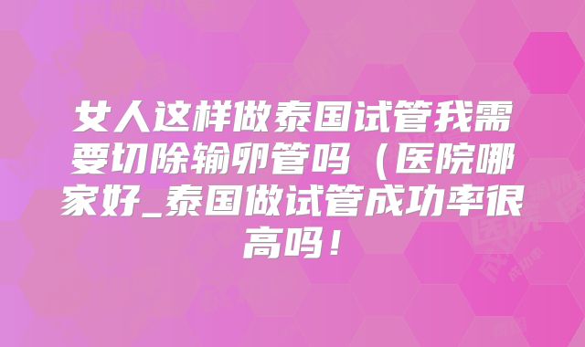 女人这样做泰国试管我需要切除输卵管吗（医院哪家好_泰国做试管成功率很高吗！