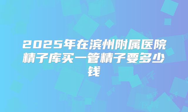 2025年在滨州附属医院精子库买一管精子要多少钱
