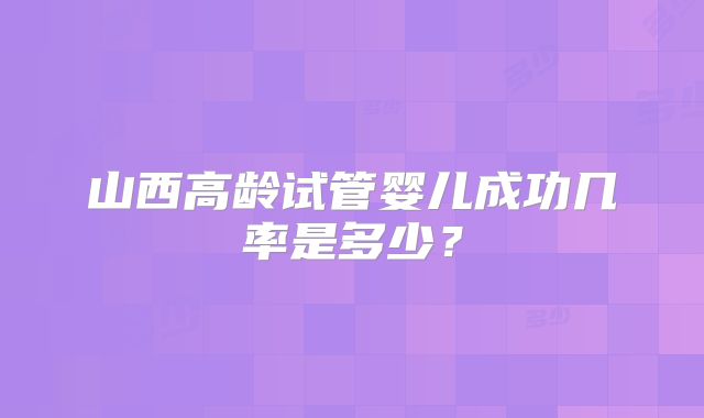山西高龄试管婴儿成功几率是多少?