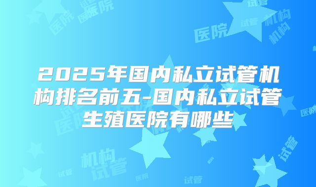 2025年国内私立试管机构排名前五-国内私立试管生殖医院有哪些