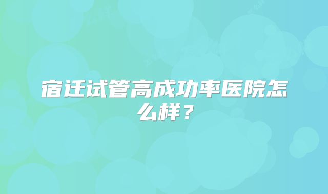 宿迁试管高成功率医院怎么样?