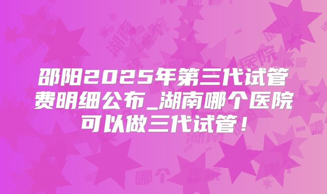 邵阳2025年第三代试管费明细公布_湖南哪个医院可以做三代试管!