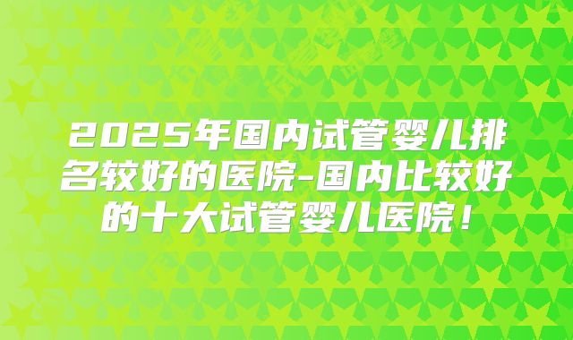 2025年国内试管婴儿排名较好的医院-国内比较好的十大试管婴儿医院!