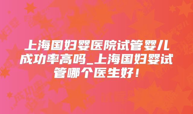 上海国妇婴医院试管婴儿成功率高吗_上海国妇婴试管哪个医生好！