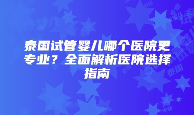泰国试管婴儿哪个医院更专业?全面解析医院选择指南