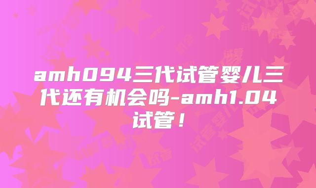 amh094三代试管婴儿三代还有机会吗-amh1.04试管！