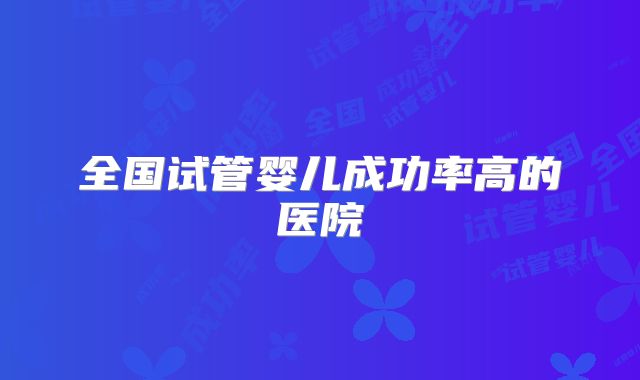 全国试管婴儿成功率高的医院