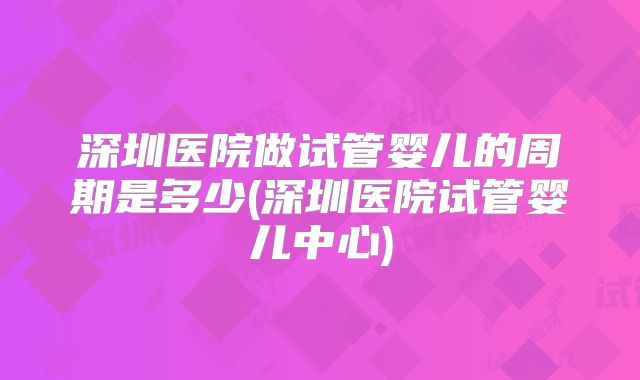 深圳医院做试管婴儿的周期是多少(深圳医院试管婴儿中心)