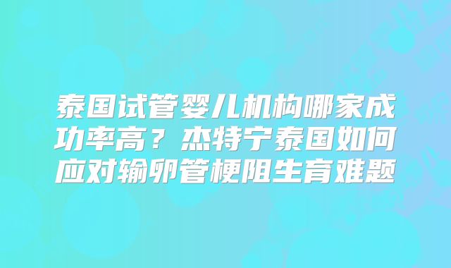 泰国试管婴儿机构哪家成功率高？杰特宁泰国如何应对输卵管梗阻生育难题