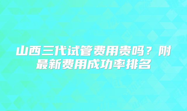 山西三代试管费用贵吗？附最新费用成功率排名