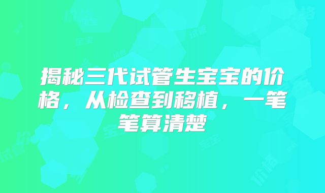 揭秘三代试管生宝宝的价格,从检查到移植,一笔笔算清楚
