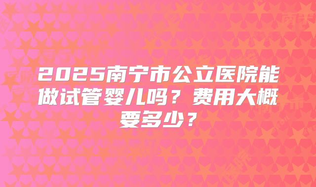 2025南宁市公立医院能做试管婴儿吗?费用大概要多少?