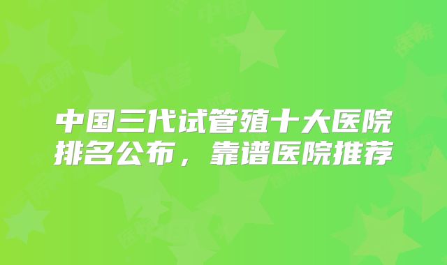 中国三代试管殖十大医院排名公布，靠谱医院推荐