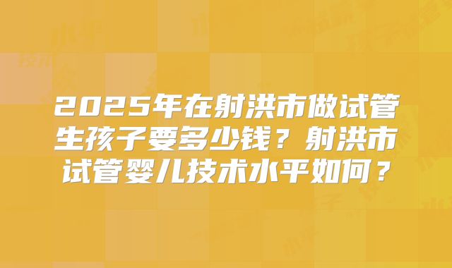2025年在射洪市做试管生孩子要多少钱?射洪市试管婴儿技术水平如何?