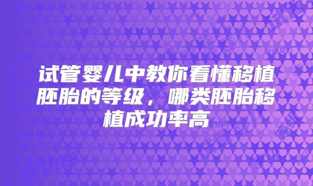 试管婴儿中教你看懂移植胚胎的等级，哪类胚胎移植成功率高