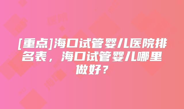 [重点]海口试管婴儿医院排名表，海口试管婴儿哪里做好？