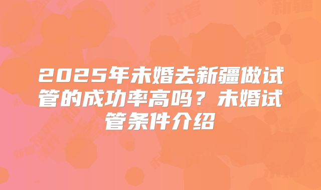 2025年未婚去新疆做试管的成功率高吗？未婚试管条件介绍