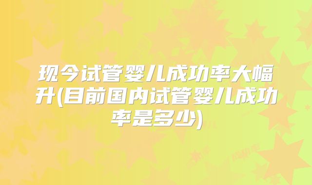 现今试管婴儿成功率大幅升(目前国内试管婴儿成功率是多少)