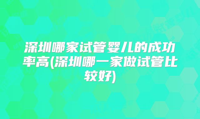 深圳哪家试管婴儿的成功率高(深圳哪一家做试管比较好)