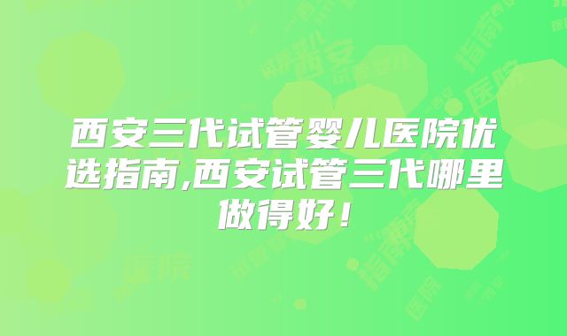 西安三代试管婴儿医院优选指南,西安试管三代哪里做得好！