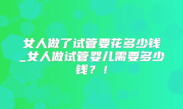 女人做了试管要花多少钱_女人做试管婴儿需要多少钱?!