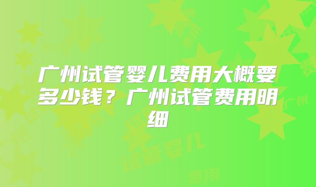 广州试管婴儿费用大概要多少钱？广州试管费用明细