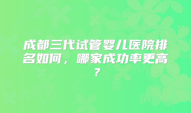 成都三代试管婴儿医院排名如何，哪家成功率更高？