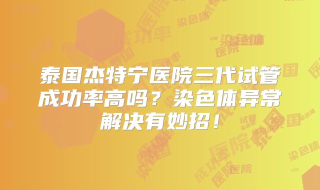 泰国杰特宁医院三代试管成功率高吗？染色体异常解决有妙招！