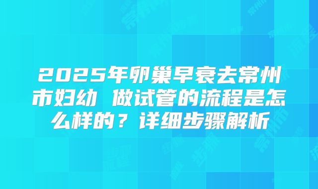2025年卵巢早衰去常州市妇幼 做试管的流程是怎么样的?详细步骤解析