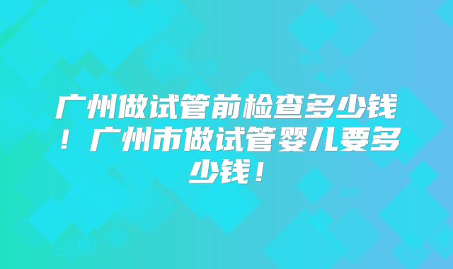 广州做试管前检查多少钱!广州市做试管婴儿要多少钱!