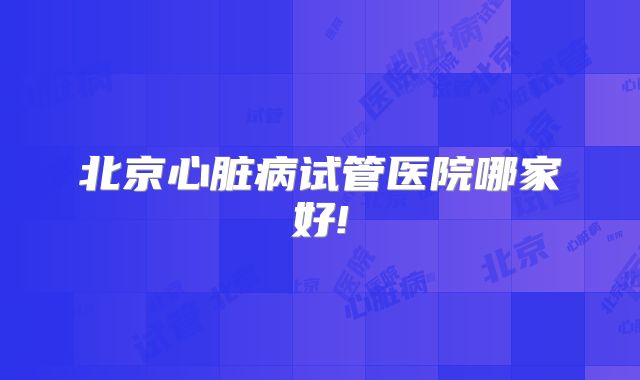 北京心脏病试管医院哪家好!