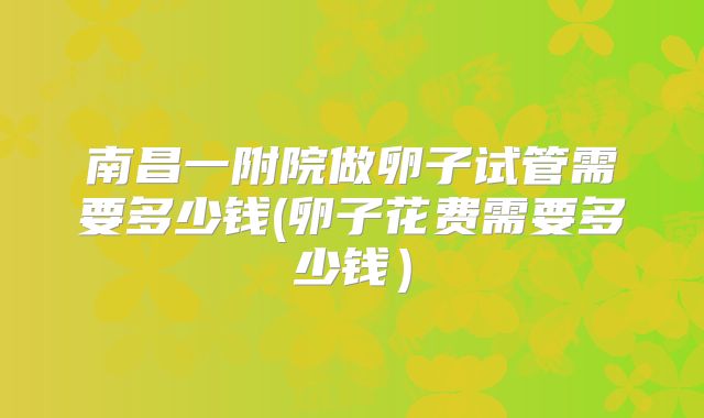南昌一附院做卵子试管需要多少钱(卵子花费需要多少钱)