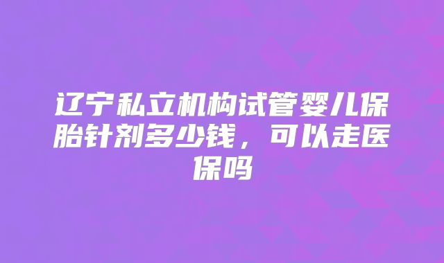 辽宁私立机构试管婴儿保胎针剂多少钱,可以走医保吗
