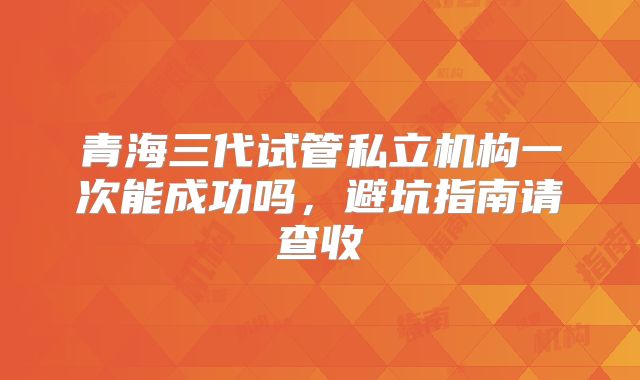 青海三代试管私立机构一次能成功吗,避坑指南请查收