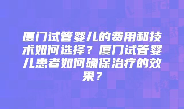 厦门试管婴儿的费用和技术如何选择?厦门试管婴儿患者如何确保治疗的效果?