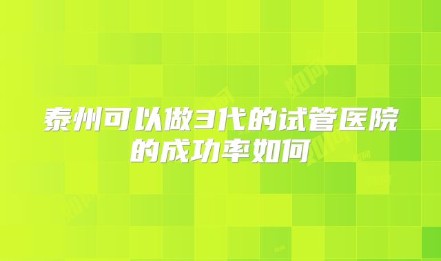 泰州可以做3代的试管医院的成功率如何