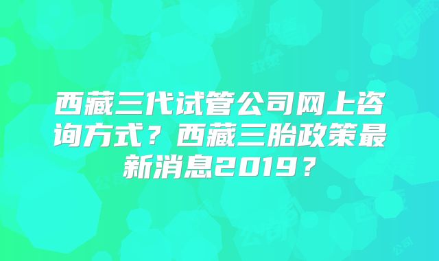 西藏三代试管公司网上咨询方式?西藏三胎政策最新消息2019?