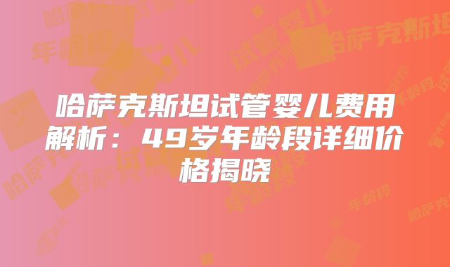 哈萨克斯坦试管婴儿费用解析:49岁年龄段详细价格揭晓