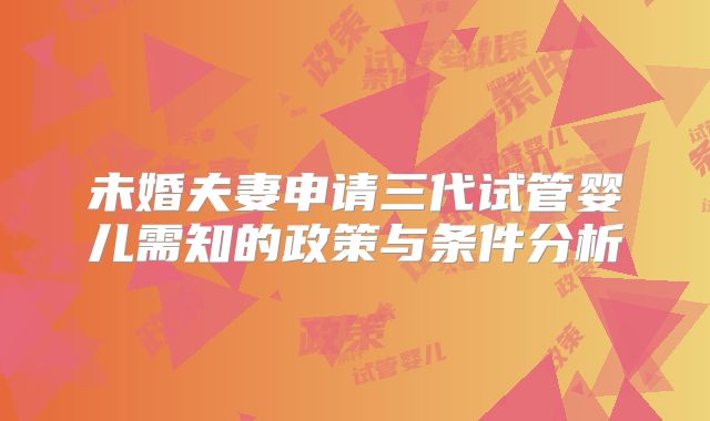 未婚夫妻申请三代试管婴儿需知的政策与条件分析