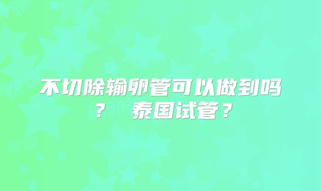 不切除输卵管可以做到吗？ 泰国试管？