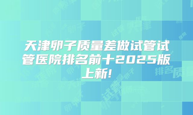 天津卵子质量差做试管试管医院排名前十2025版上新!