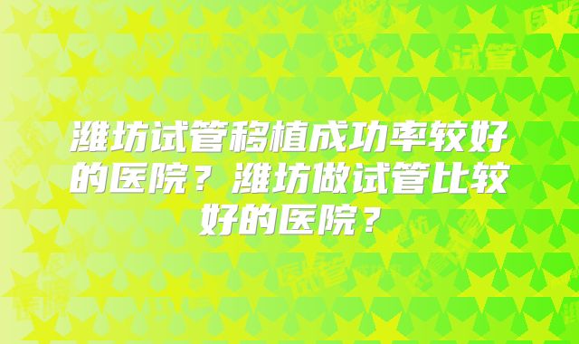 潍坊试管移植成功率较好的医院?潍坊做试管比较好的医院?