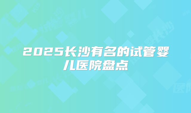 2025长沙有名的试管婴儿医院盘点