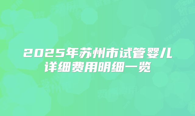 2025年苏州市试管婴儿详细费用明细一览