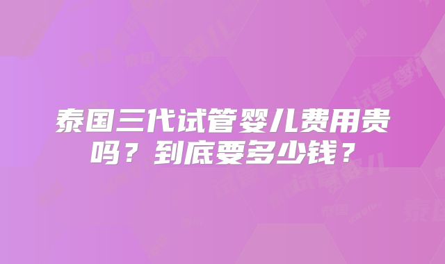 泰国三代试管婴儿费用贵吗？到底要多少钱？