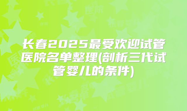 长春2025最受欢迎试管医院名单整理(剖析三代试管婴儿的条件)