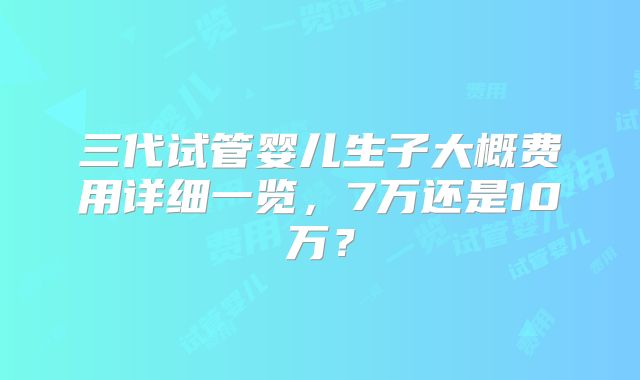 三代试管婴儿生子大概费用详细一览,7万还是10万?