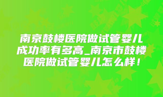 南京鼓楼医院做试管婴儿成功率有多高_南京市鼓楼医院做试管婴儿怎么样！